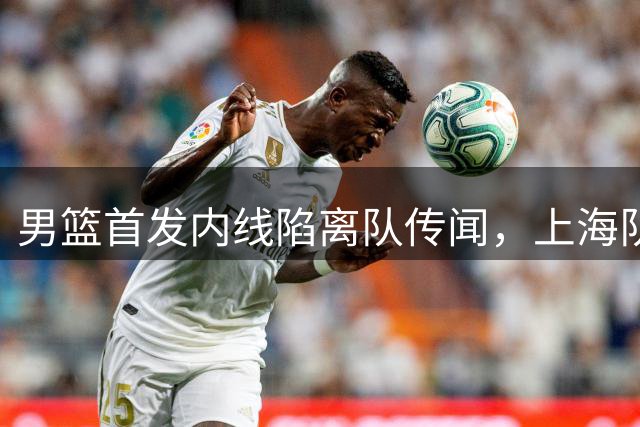 男篮首发内线陷离队传闻，上海队豪阵将迎CBA大结局？​​​​ ​​​​