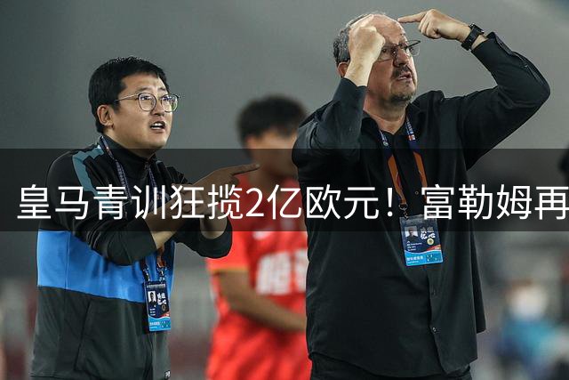 皇马青训狂揽2亿欧元！富勒姆再追新星或创足坛新纪录
